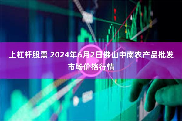 上杠杆股票 2024年6月2日佛山中南农产品批发市场价格行情