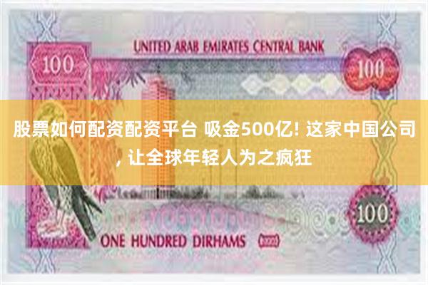 股票如何配资配资平台 吸金500亿! 这家中国公司, 让全球年轻人为之疯狂