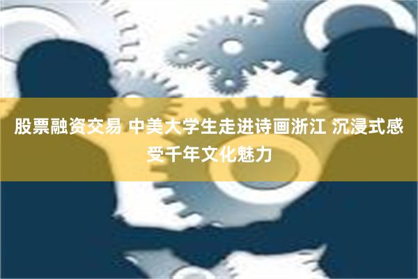 股票融资交易 中美大学生走进诗画浙江 沉浸式感受千年文化魅力