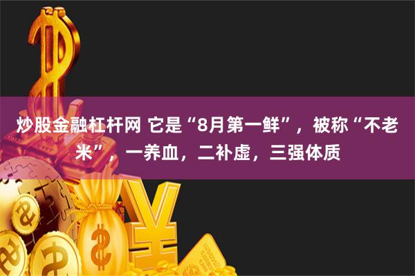 炒股金融杠杆网 它是“8月第一鲜”，被称“不老米”，一养血，二补虚，三强体质