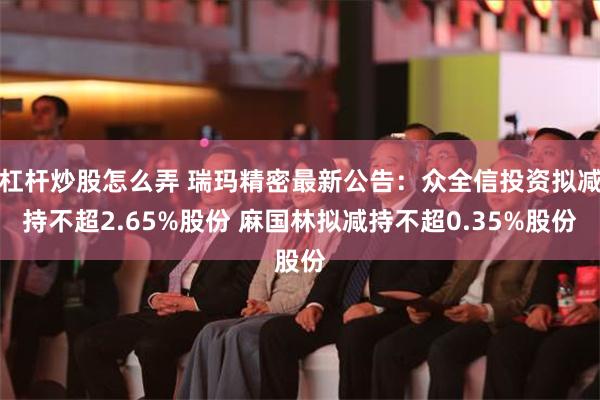 杠杆炒股怎么弄 瑞玛精密最新公告：众全信投资拟减持不超2.65%股份 麻国林拟减持不超0.35%股份