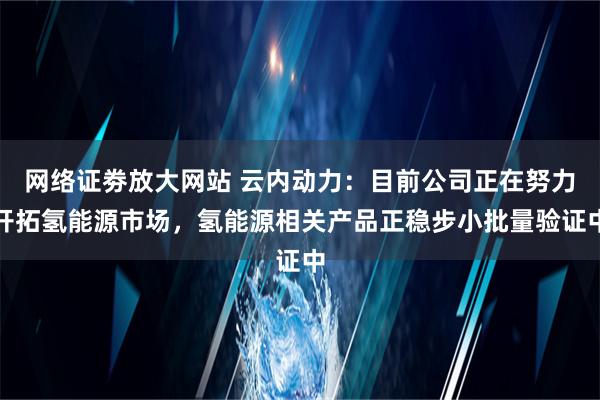 网络证劵放大网站 云内动力：目前公司正在努力开拓氢能源市场，氢能源相关产品正稳步小批量验证中