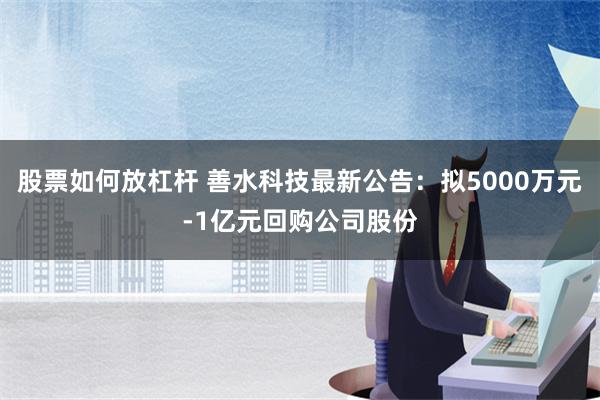 股票如何放杠杆 善水科技最新公告：拟5000万元-1亿元回购公司股份