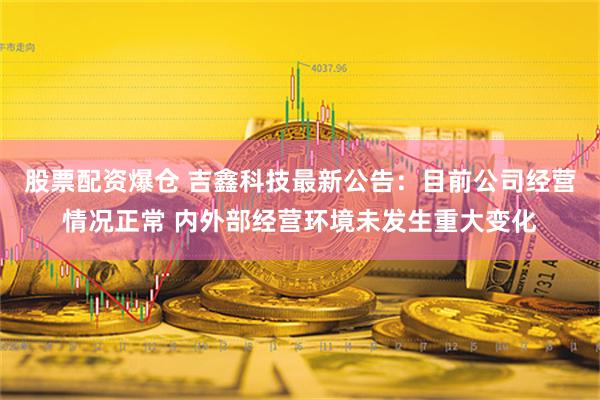 股票配资爆仓 吉鑫科技最新公告：目前公司经营情况正常 内外部经营环境未发生重大变化