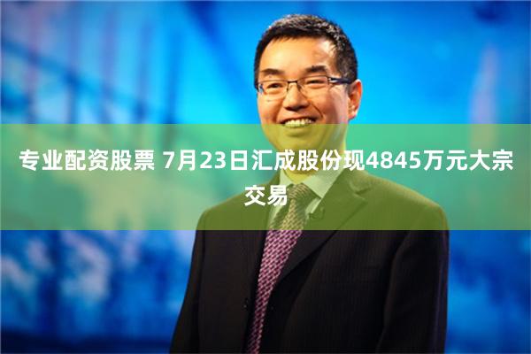 专业配资股票 7月23日汇成股份现4845万元大宗交易