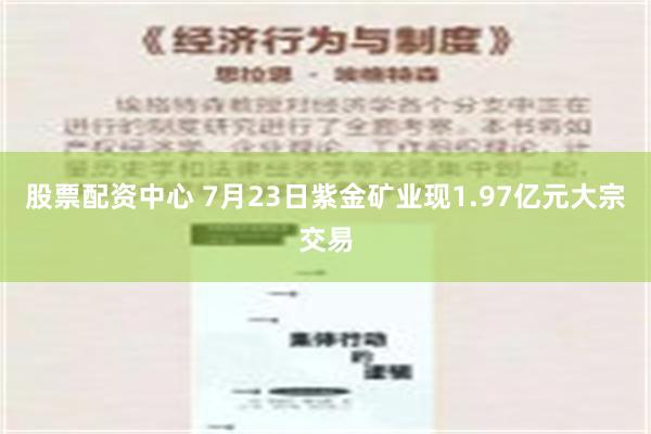 股票配资中心 7月23日紫金矿业现1.97亿元大宗交易