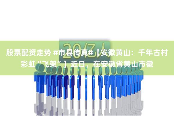 股票配资走势 #市县传真#【安徽黄山：千年古村彩虹“飞架”】近日，在安徽省黄山市徽