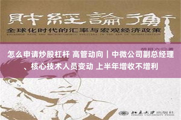 怎么申请炒股杠杆 高管动向｜中微公司副总经理、核心技术人员变动 上半年增收不增利