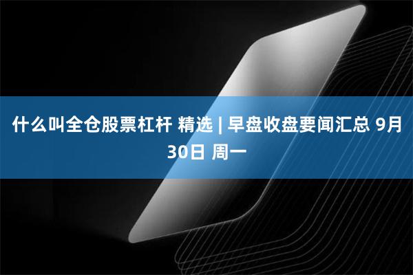 什么叫全仓股票杠杆 精选 | 早盘收盘要闻汇总 9月30日 周一