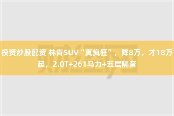 投资炒股配资 林肯SUV“真疯狂”，降8万，才18万起，2.0T+261马力+五层隔音