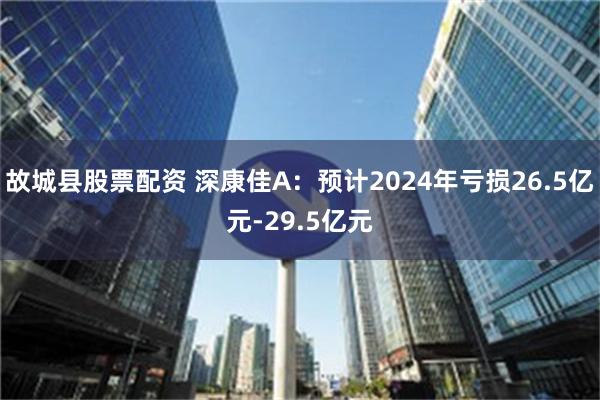 故城县股票配资 深康佳A：预计2024年亏损26.5亿元-29.5亿元