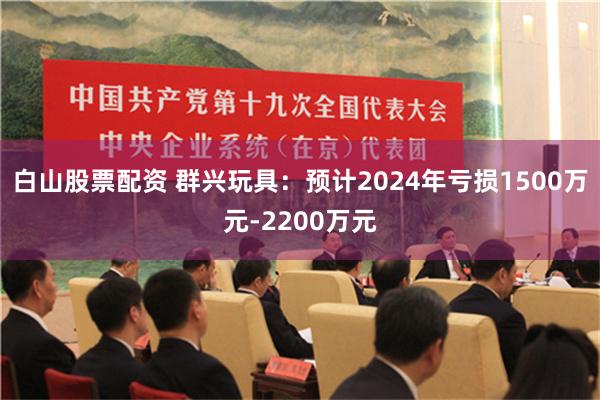 白山股票配资 群兴玩具：预计2024年亏损1500万元-2200万元